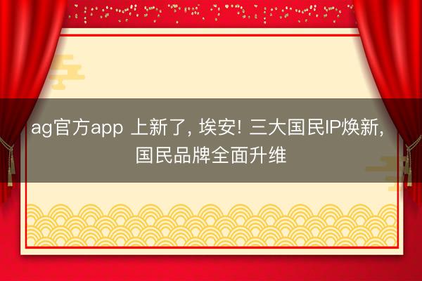 ag官方app 上新了， 埃安! 三大國(guó)民IP煥新， 國(guó)民品牌全面升維