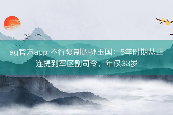 ag官方app 不行復(fù)制的孫玉國：5年時期從正連提到軍區(qū)副司令，年僅33歲