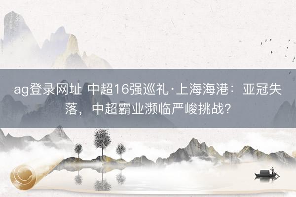 ag登錄網(wǎng)址 中超16強巡禮·上海海港：亞冠失落，中超霸業(yè)瀕臨嚴峻挑戰(zhàn)？