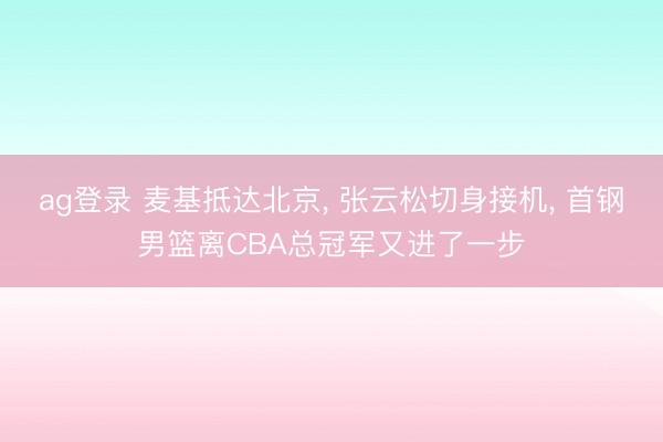 ag登錄 麥基抵達北京， 張云松切身接機， 首鋼男籃離CBA總冠軍又進了一步